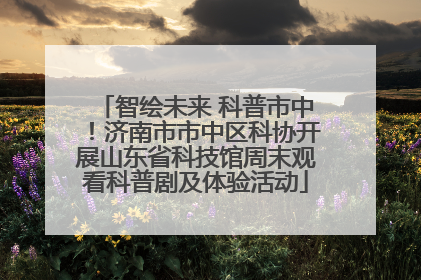 智绘未来 科普市中！济南市市中区科协开展山东省科技馆周末观看科普剧及体验活动