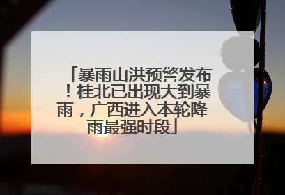 暴雨山洪预警发布！桂北已出现大到暴雨，广西进入本轮降雨最强时段