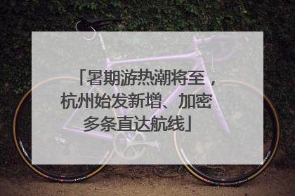 暑期游热潮将至，杭州始发新增、加密多条直达航线