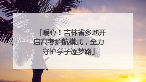 暖心！吉林省多地开启高考护航模式，全力守护学子逐梦路
