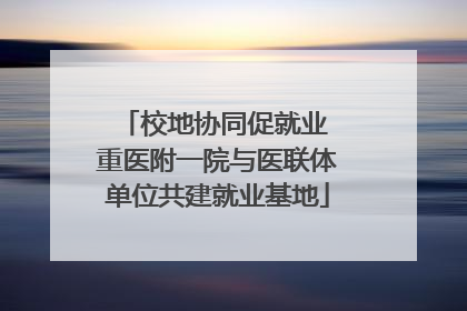 校地协同促就业 重医附一院与医联体单位共建就业基地