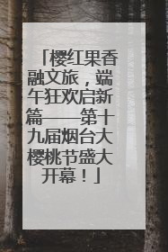 樱红果香融文旅，端午狂欢启新篇——第十九届烟台大樱桃节盛大开幕！