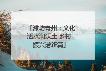 潍坊青州：文化活水润沃土 乡村振兴谱新篇