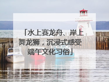 水上赛龙舟、岸上舞龙狮，沉浸式感受端午文化习俗
