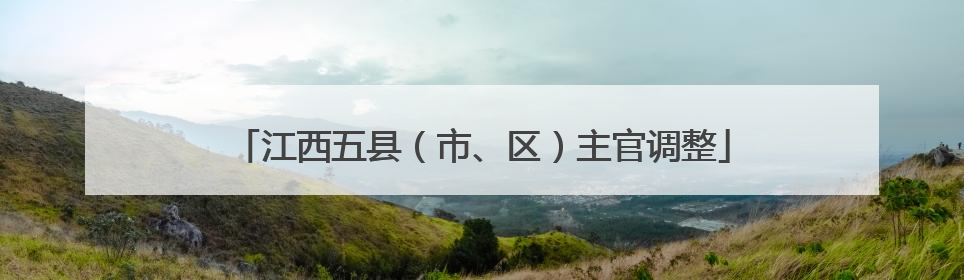 江西五县（市、区）主官调整