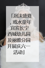泡沫盛夏，戏水童年 宜宾长宁西城幼儿园及丽雅分园开展庆六一活动