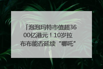 泡泡玛特市值超3600亿港元！10岁拉布布能否延续“哪吒”神话？｜热财经