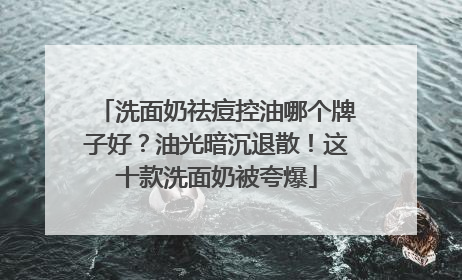 洗面奶祛痘控油哪个牌子好？油光暗沉退散！这十款洗面奶被夸爆