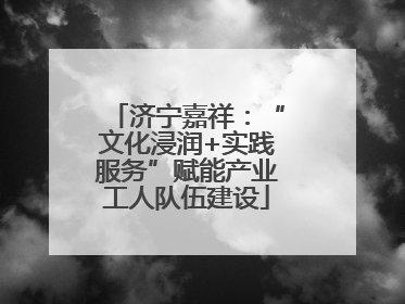 济宁嘉祥：“文化浸润+实践服务”赋能产业工人队伍建设