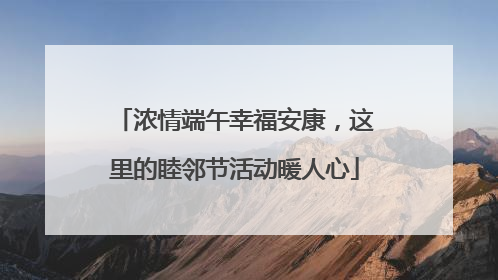 浓情端午幸福安康，这里的睦邻节活动暖人心