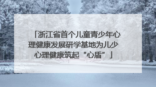 浙江省首个儿童青少年心理健康发展研学基地为儿少心理健康筑起“心盾”