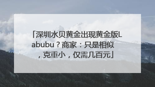 深圳水贝黄金出现黄金版Labubu？商家：只是相似，克重小，仅需几百元