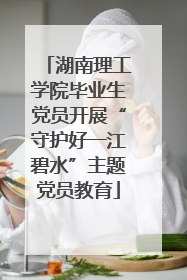 湖南理工学院毕业生党员开展“守护好一江碧水”主题党员教育