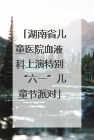 湖南省儿童医院血液科上演特别“六一”儿童节派对