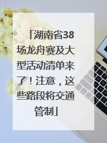 湖南省38场龙舟赛及大型活动清单来了！注意，这些路段将交通管制