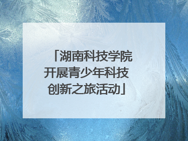 湖南科技学院开展青少年科技创新之旅活动
