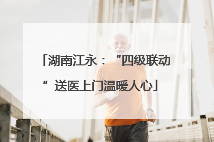 湖南江永：“四级联动”送医上门温暖人心