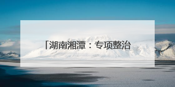 湖南湘潭：专项整治周行动成绩单公布