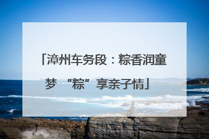 漳州车务段：粽香润童梦 “粽”享亲子情