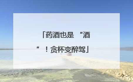 药酒也是 “酒”！贪杯变醉驾