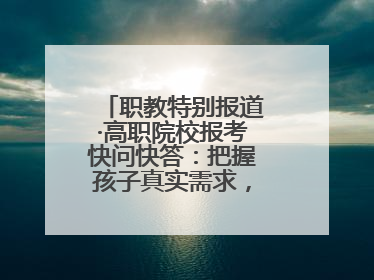 职教特别报道·高职院校报考快问快答：把握孩子真实需求，科学填报志愿