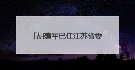 胡建军已任江苏省委社会工作部部长、省委“两新”工委书记