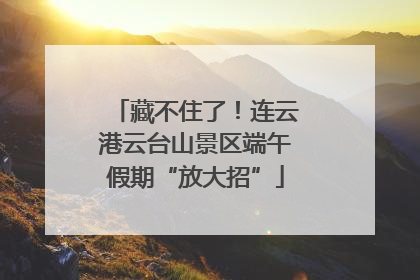 藏不住了！连云港云台山景区端午假期“放大招”