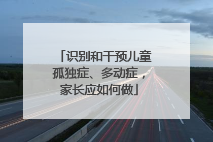 识别和干预儿童孤独症、多动症，家长应如何做