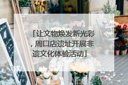 让文物焕发新光彩，周口店遗址开展非遗文化体验活动