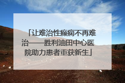让难治性癫痫不再难治——胜利油田中心医院助力患者重获新生