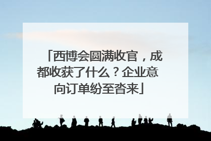 西博会圆满收官，成都收获了什么？企业意向订单纷至沓来
