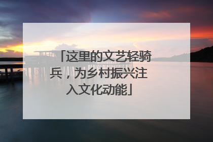 这里的文艺轻骑兵，为乡村振兴注入文化动能