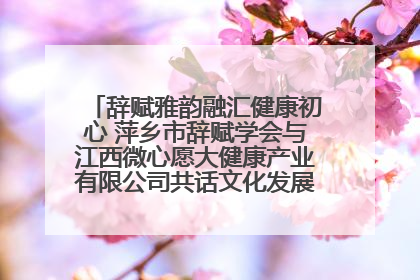 辞赋雅韵融汇健康初心 萍乡市辞赋学会与江西微心愿大健康产业有限公司共话文化发展新篇（图）
