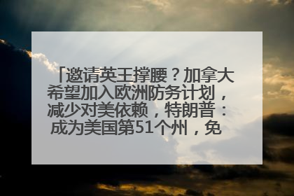 邀请英王撑腰？加拿大希望加入欧洲防务计划，减少对美依赖，特朗普：成为美国第51个州，免费用“金穹”