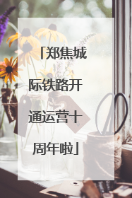 郑焦城际铁路开通运营十周年啦