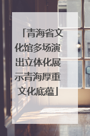 青海省文化馆多场演出立体化展示青海厚重文化底蕴