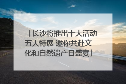 长沙将推出十大活动五大特展 邀你共赴文化和自然遗产日盛宴