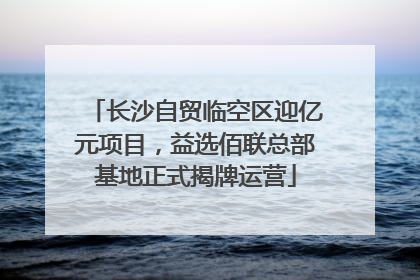 长沙自贸临空区迎亿元项目，益选佰联总部基地正式揭牌运营