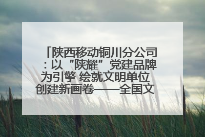 陕西移动铜川分公司：以“陕耀”党建品牌为引擎 绘就文明单位创建新画卷——全国文明单位创建纪实