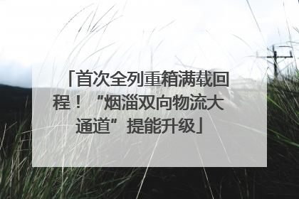 首次全列重箱满载回程！“烟淄双向物流大通道”提能升级