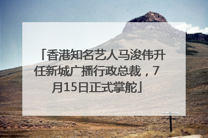 香港知名艺人马浚伟升任新城广播行政总裁，7月15日正式掌舵