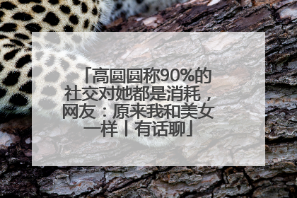 高圆圆称90%的社交对她都是消耗，网友：原来我和美女一样丨有话聊