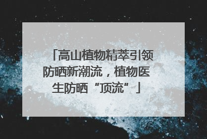 高山植物精萃引领防晒新潮流，植物医生防晒“顶流”