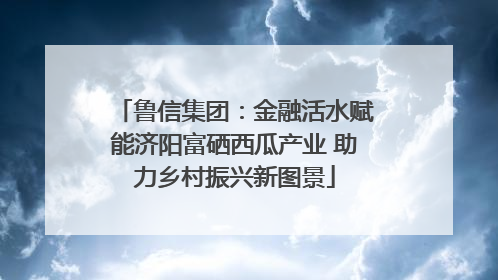 鲁信集团：金融活水赋能济阳富硒西瓜产业 助力乡村振兴新图景