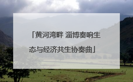 黄河湾畔 淄博奏响生态与经济共生协奏曲