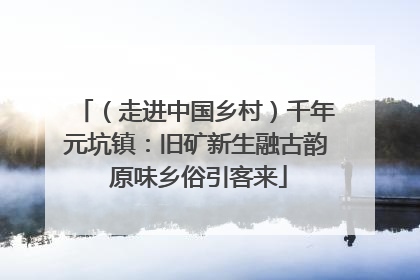 （走进中国乡村）千年元坑镇：旧矿新生融古韵 原味乡俗引客来
