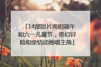 14部影片亮相端午和六一儿童节，奇幻冒险和亲情动画唱主角