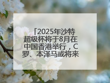 2025年沙特超级杯将于8月在中国香港举行，C罗、本泽马或将来华参赛