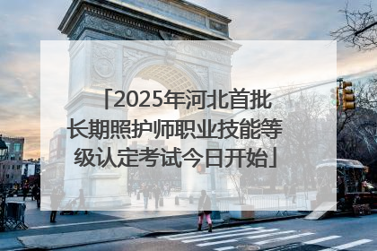 2025年河北首批长期照护师职业技能等级认定考试今日开始