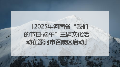 2025年河南省“我们的节日·端午”主题文化活动在漯河市召陵区启动